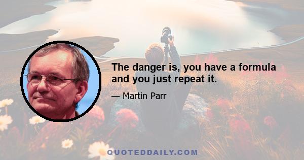 The danger is, you have a formula and you just repeat it.