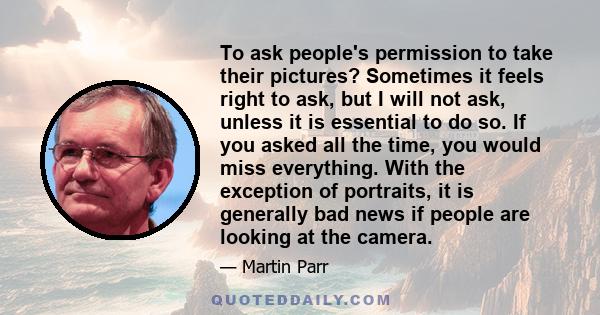 To ask people's permission to take their pictures? Sometimes it feels right to ask, but I will not ask, unless it is essential to do so. If you asked all the time, you would miss everything. With the exception of