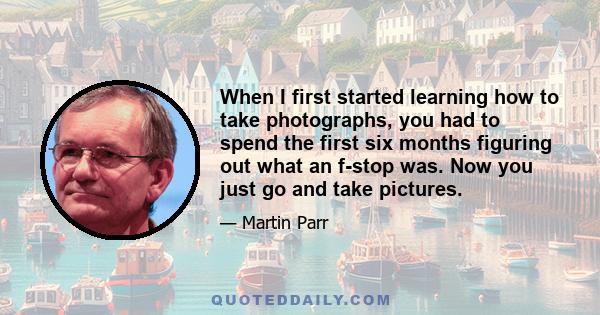 When I first started learning how to take photographs, you had to spend the first six months figuring out what an f-stop was. Now you just go and take pictures.