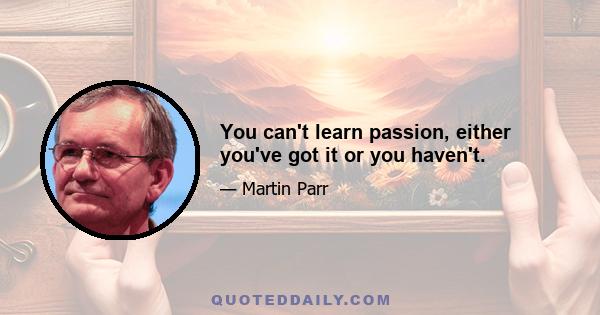 You can't learn passion, either you've got it or you haven't.