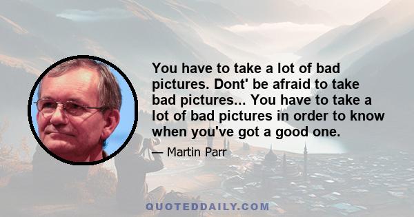 You have to take a lot of bad pictures. Dont' be afraid to take bad pictures... You have to take a lot of bad pictures in order to know when you've got a good one.