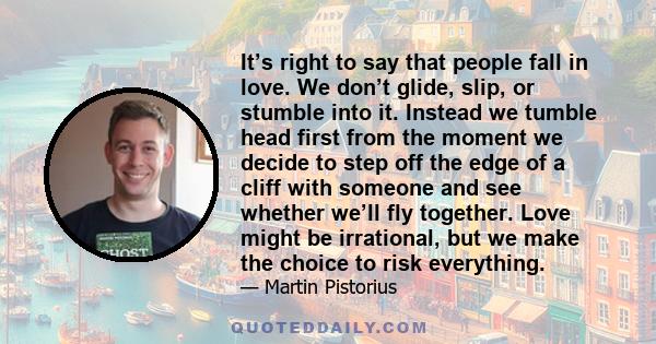 It’s right to say that people fall in love. We don’t glide, slip, or stumble into it. Instead we tumble head first from the moment we decide to step off the edge of a cliff with someone and see whether we’ll fly