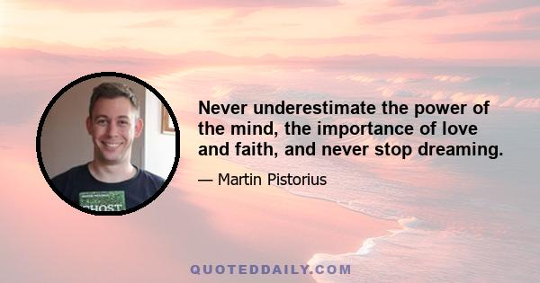 Never underestimate the power of the mind, the importance of love and faith, and never stop dreaming.