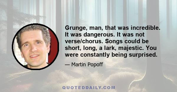 Grunge, man, that was incredible. It was dangerous. It was not verse/chorus. Songs could be short, long, a lark, majestic. You were constantly being surprised.