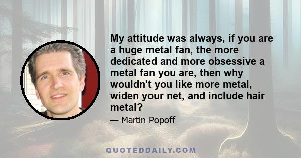 My attitude was always, if you are a huge metal fan, the more dedicated and more obsessive a metal fan you are, then why wouldn't you like more metal, widen your net, and include hair metal?