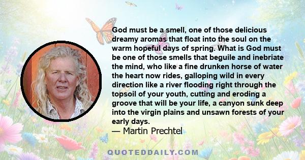 God must be a smell, one of those delicious dreamy aromas that float into the soul on the warm hopeful days of spring. What is God must be one of those smells that beguile and inebriate the mind, who like a fine drunken 