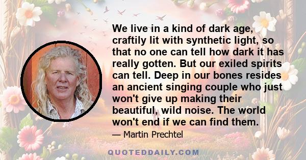 We live in a kind of dark age, craftily lit with synthetic light, so that no one can tell how dark it has really gotten. But our exiled spirits can tell. Deep in our bones resides an ancient singing couple who just