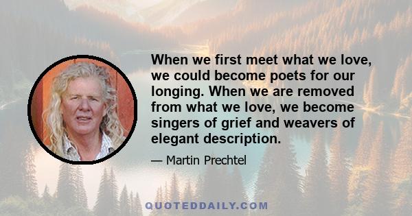 When we first meet what we love, we could become poets for our longing. When we are removed from what we love, we become singers of grief and weavers of elegant description.