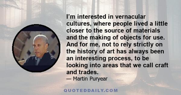 I’m interested in vernacular cultures, where people lived a little closer to the source of materials and the making of objects for use. And for me, not to rely strictly on the history of art has always been an