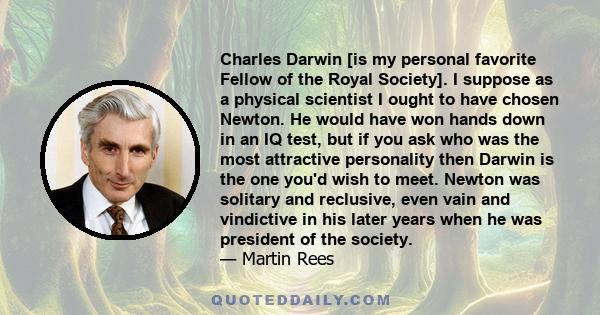 Charles Darwin [is my personal favorite Fellow of the Royal Society]. I suppose as a physical scientist I ought to have chosen Newton. He would have won hands down in an IQ test, but if you ask who was the most