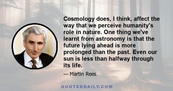 Cosmology does, I think, affect the way that we perceive humanity's role in nature. One thing we've learnt from astronomy is that the future lying ahead is more prolonged than the past. Even our sun is less than halfway 