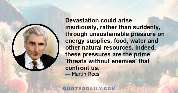 Devastation could arise insidiously, rather than suddenly, through unsustainable pressure on energy supplies, food, water and other natural resources. Indeed, these pressures are the prime 'threats without enemies' that 