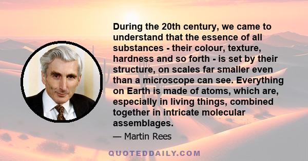 During the 20th century, we came to understand that the essence of all substances - their colour, texture, hardness and so forth - is set by their structure, on scales far smaller even than a microscope can see.