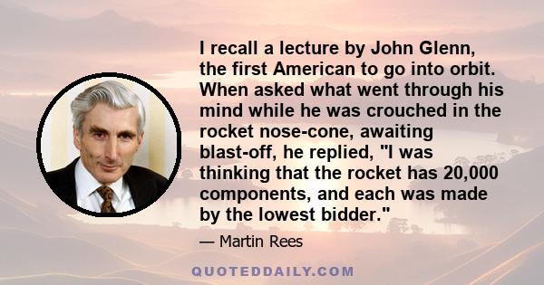 I recall a lecture by John Glenn, the first American to go into orbit. When asked what went through his mind while he was crouched in the rocket nose-cone, awaiting blast-off, he replied, I was thinking that the rocket