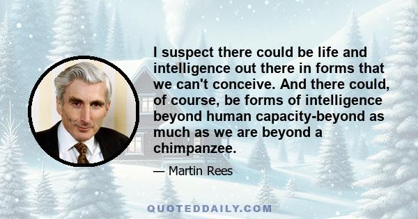 I suspect there could be life and intelligence out there in forms that we can't conceive. And there could, of course, be forms of intelligence beyond human capacity-beyond as much as we are beyond a chimpanzee.