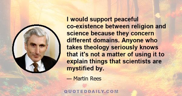 I would support peaceful co-existence between religion and science because they concern different domains. Anyone who takes theology seriously knows that it's not a matter of using it to explain things that scientists