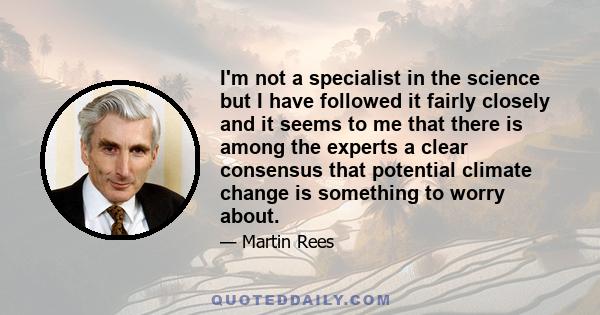 I'm not a specialist in the science but I have followed it fairly closely and it seems to me that there is among the experts a clear consensus that potential climate change is something to worry about.