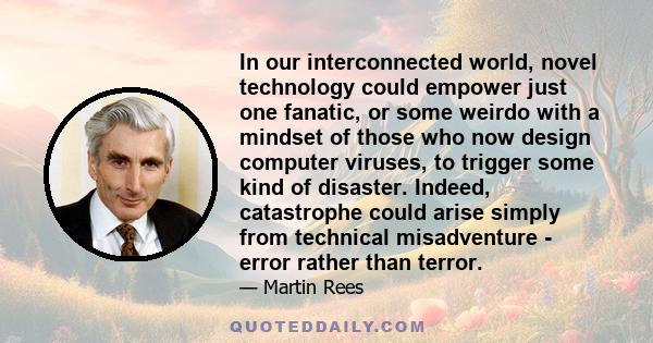 In our interconnected world, novel technology could empower just one fanatic, or some weirdo with a mindset of those who now design computer viruses, to trigger some kind of disaster. Indeed, catastrophe could arise