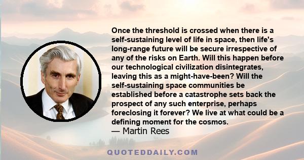 Once the threshold is crossed when there is a self-sustaining level of life in space, then life's long-range future will be secure irrespective of any of the risks on Earth. Will this happen before our technological