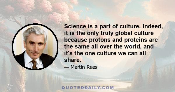 Science is a part of culture. Indeed, it is the only truly global culture because protons and proteins are the same all over the world, and it's the one culture we can all share.