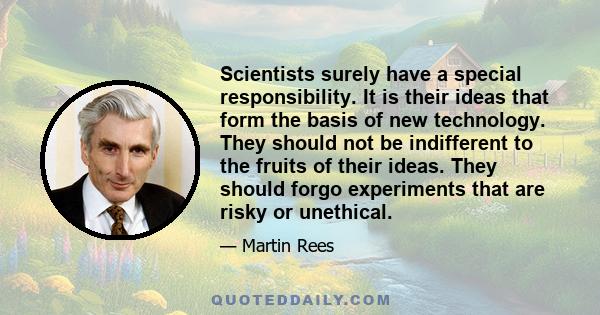 Scientists surely have a special responsibility. It is their ideas that form the basis of new technology. They should not be indifferent to the fruits of their ideas. They should forgo experiments that are risky or