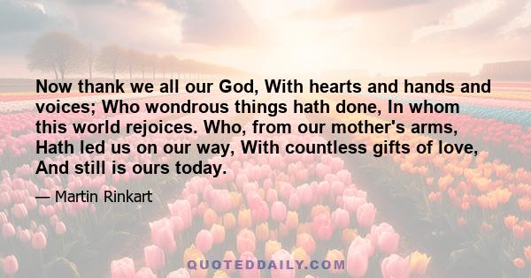 Now thank we all our God, With hearts and hands and voices; Who wondrous things hath done, In whom this world rejoices. Who, from our mother's arms, Hath led us on our way, With countless gifts of love, And still is