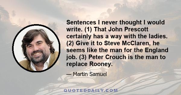 Sentences I never thought I would write. (1) That John Prescott certainly has a way with the ladies. (2) Give it to Steve McClaren, he seems like the man for the England job. (3) Peter Crouch is the man to replace