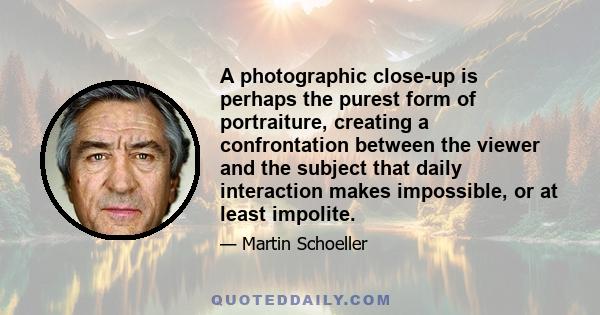 A photographic close-up is perhaps the purest form of portraiture, creating a confrontation between the viewer and the subject that daily interaction makes impossible, or at least impolite.