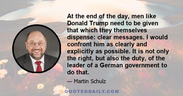 At the end of the day, men like Donald Trump need to be given that which they themselves dispense: clear messages. I would confront him as clearly and explicitly as possible. It is not only the right, but also the duty, 