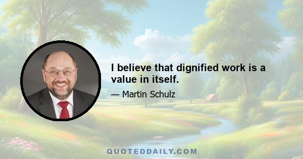 I believe that dignified work is a value in itself.