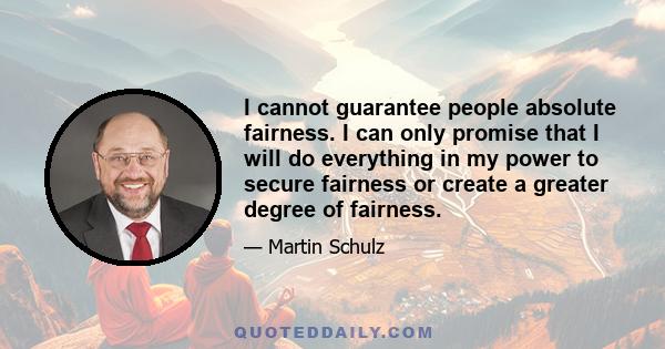 I cannot guarantee people absolute fairness. I can only promise that I will do everything in my power to secure fairness or create a greater degree of fairness.