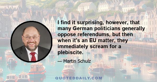 I find it surprising, however, that many German politicians generally oppose referendums, but then when it's an EU matter, they immediately scream for a plebiscite.