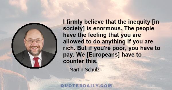 I firmly believe that the inequity [in society] is enormous. The people have the feeling that you are allowed to do anything if you are rich. But if you're poor, you have to pay. We [Europeans] have to counter this.