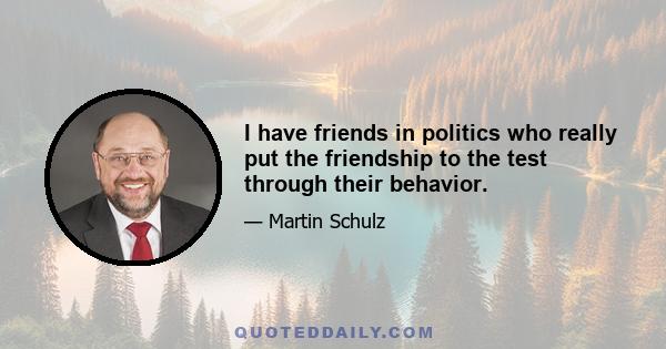 I have friends in politics who really put the friendship to the test through their behavior.