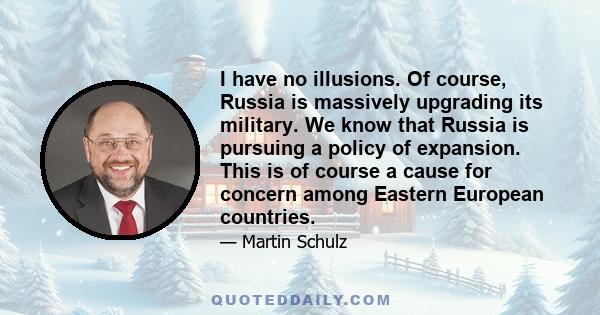 I have no illusions. Of course, Russia is massively upgrading its military. We know that Russia is pursuing a policy of expansion. This is of course a cause for concern among Eastern European countries.