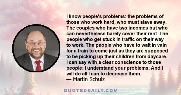 I know people's problems: the problems of those who work hard, who must slave away. The couples who have two incomes but who can nevertheless barely cover their rent. The people who get stuck in traffic on their way to