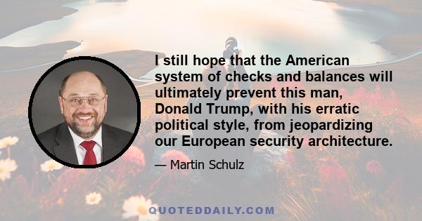 I still hope that the American system of checks and balances will ultimately prevent this man, Donald Trump, with his erratic political style, from jeopardizing our European security architecture.