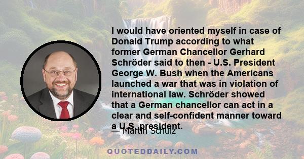 I would have oriented myself in case of Donald Trump according to what former German Chancellor Gerhard Schröder said to then - U.S. President George W. Bush when the Americans launched a war that was in violation of