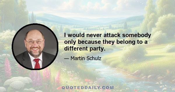 I would never attack somebody only because they belong to a different party.