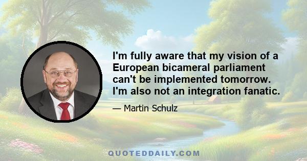 I'm fully aware that my vision of a European bicameral parliament can't be implemented tomorrow. I'm also not an integration fanatic.