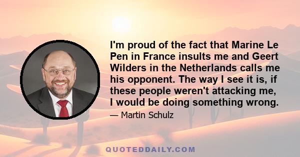 I'm proud of the fact that Marine Le Pen in France insults me and Geert Wilders in the Netherlands calls me his opponent. The way I see it is, if these people weren't attacking me, I would be doing something wrong.