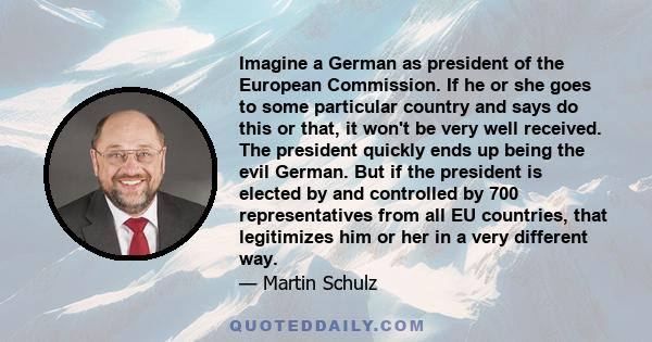 Imagine a German as president of the European Commission. If he or she goes to some particular country and says do this or that, it won't be very well received. The president quickly ends up being the evil German. But