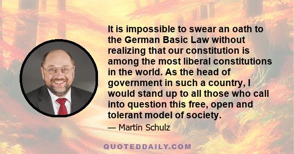 It is impossible to swear an oath to the German Basic Law without realizing that our constitution is among the most liberal constitutions in the world. As the head of government in such a country, I would stand up to