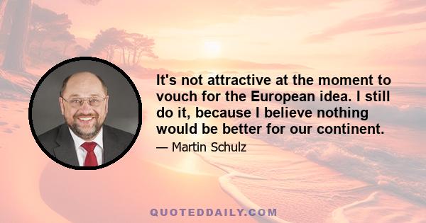 It's not attractive at the moment to vouch for the European idea. I still do it, because I believe nothing would be better for our continent.