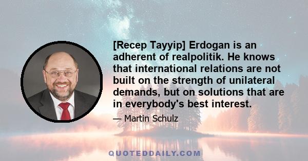 [Recep Tayyip] Erdogan is an adherent of realpolitik. He knows that international relations are not built on the strength of unilateral demands, but on solutions that are in everybody's best interest.