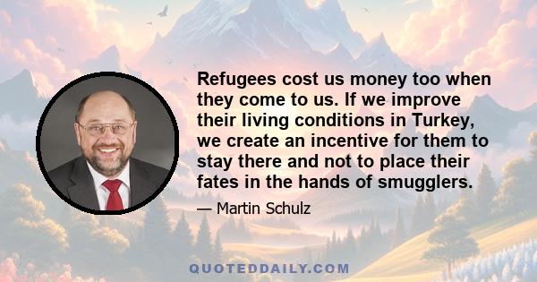 Refugees cost us money too when they come to us. If we improve their living conditions in Turkey, we create an incentive for them to stay there and not to place their fates in the hands of smugglers.