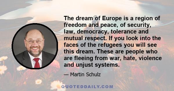 The dream of Europe is a region of freedom and peace, of security, law, democracy, tolerance and mutual respect. If you look into the faces of the refugees you will see this dream. These are people who are fleeing from