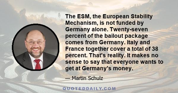 The ESM, the European Stability Mechanism, is not funded by Germany alone. Twenty-seven percent of the bailout package comes from Germany. Italy and France together cover a total of 38 percent. That's reality. It makes