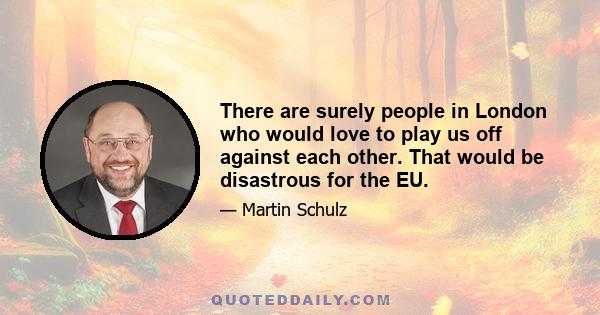 There are surely people in London who would love to play us off against each other. That would be disastrous for the EU.