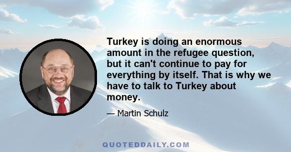 Turkey is doing an enormous amount in the refugee question, but it can't continue to pay for everything by itself. That is why we have to talk to Turkey about money.